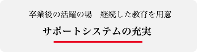 卒業後の活躍の場　継続した教育を用意　サポートシステムの充実