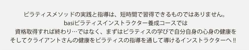 ピラティスメソッドの実践と指導は、短時間で習得できるものではありません。basiピラティスインストラクター養成コースでは。資格取得すれば終わり…ではなく、まずはピラティスの学びで自分自身の心身の健康を。そしてクライアントさんの健康をピラティスの指導を通して導けるインストラクターへ!!